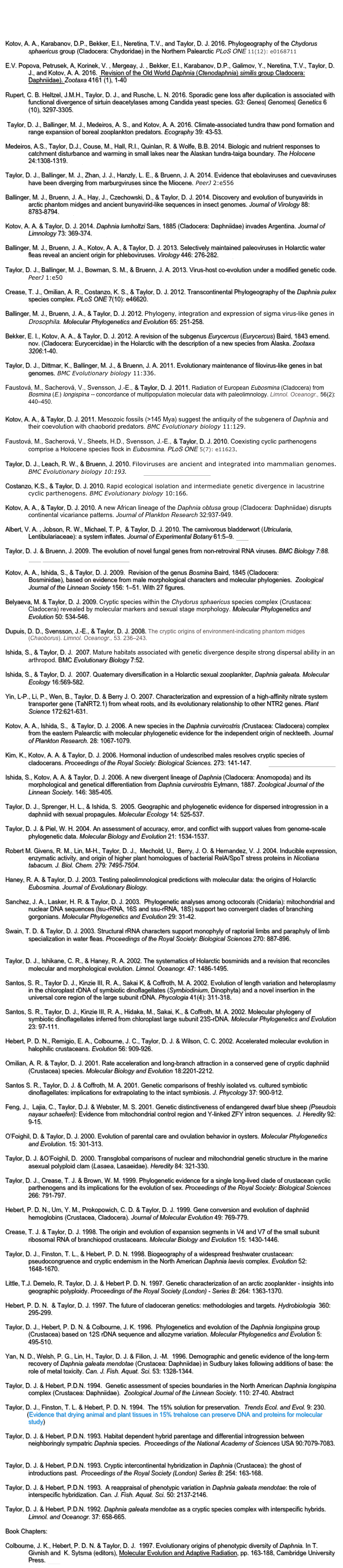 




Kotov, A. A., Karabanov, D.P., Bekker, E.I., Neretina, T.V., and Taylor, D. J. 2016. Phylogeography of the Chydorus sphaericus group (Cladocera: Chydoridae) in the Northern Palearctic PLoS ONE 11(12): e0168711 PDF

E.V. Popova, Petrusek, A, Korinek, V. , Mergeay, J. , Bekker, E.I., Karabanov, D.P., Galimov, Y., Neretina, T.V., Taylor, D. J., and Kotov, A. A. 2016.  Revision of the Old World Daphnia (Ctenodaphnia) similis group Cladocera: Daphniidae). Zootaxa 4161 (1), 1-40 PDF 

Rupert, C. B. Heltzel, J.M.H., Taylor, D. J., and Rusche, L. N. 2016. Sporadic gene loss after duplication is associated with functional divergence of sirtuin deacetylases among Candida yeast species. G3: Genes| Genomes| Genetics 6 (10), 3297-3305.  PDF

 Taylor, D. J., Ballinger, M. J., Medeiros, A. S., and Kotov, A. A. 2016. Climate-associated tundra thaw pond formation and range expansion of boreal zooplankton predators. Ecography 39: 43-53. PDF supplementary files

Medeiros, A.S., Taylor, D.J., Couse, M., Hall, R.I., Quinlan, R. & Wolfe, B.B. 2014. Biologic and nutrient responses to catchment disturbance and warming in small lakes near the Alaskan tundra-taiga boundary. The Holocene 24:1308-1319. PDF

Taylor, D. J., Ballinger, M. J., Zhan, J. J., Hanzly, L. E., & Bruenn, J. A. 2014. Evidence that ebolaviruses and cuevaviruses have been diverging from marburgviruses since the Miocene. PeerJ 2:e556 PDF

Ballinger, M. J., Bruenn, J. A., Hay, J., Czechowski, D., & Taylor, D. J. 2014. Discovery and evolution of bunyavirids in arctic phantom midges and ancient bunyavirid-like sequences in insect genomes. Journal of Virology 88: 8783-8794. PDF 

Kotov, A. A. & Taylor, D. J. 2014. Daphnia lumholtzi Sars, 1885 (Cladocera: Daphniidae) invades Argentina. Journal of Limnology 73: 369-374. PDF

Ballinger, M. J., Bruenn, J. A., Kotov, A. A., & Taylor, D. J. 2013. Selectively maintained paleoviruses in Holarctic water fleas reveal an ancient origin for phleboviruses. Virology 446: 276-282. PDF PDF with supplementary files

Taylor, D. J., Ballinger, M. J., Bowman, S. M., & Bruenn, J. A. 2013. Virus-host co-evolution under a modified genetic code. PeerJ 1:e50 PDF

Crease, T. J., Omilian, A. R., Costanzo, K. S., & Taylor, D. J. 2012. Transcontinental Phylogeography of the Daphnia pulex species complex. PLoS ONE 7(10): e46620. PDF

Ballinger, M. J., Bruenn, J. A., & Taylor, D. J. 2012. Phylogeny, integration and expression of sigma virus-like genes in Drosophila. Molecular Phylogenetics and Evolution 65: 251-258. PDF

Bekker, E. I., Kotov, A. A., & Taylor, D. J. 2012. A revision of the subgenus Eurycercus (Eurycercus) Baird, 1843 emend. nov. (Cladocera: Eurycercidae) in the Holarctic with the description of a new species from Alaska. Zootaxa 3206:1-40. PDF
Taylor, D. J., Dittmar, K., Ballinger, M. J., & Bruenn, J. A. 2011. Evolutionary maintenance of filovirus-like genes in bat genomes. BMC Evolutionary biology 11:336. PDF

Faustová, M., Sacherová, V., Svensson, J.-E., & Taylor, D. J. 2011. Radiation of European Eubosmina (Cladocera) from Bosmina (E.) longispina -- concordance of multipopulation molecular data with paleolimnology. Limnol. Oceanogr., 56(2): 440–450. PDF

Kotov, A. A., & Taylor, D. J. 2011. Mesozoic fossils (>145 Mya) suggest the antiquity of the subgenera of Daphnia and their coevolution with chaoborid predators. BMC Evolutionary biology 11:129. PDF

Faustová, M., Sacherová, V., Sheets, H.D., Svensson, J.-E., & Taylor, D. J. 2010. Coexisting cyclic parthenogens comprise a Holocene species flock in Eubosmina. PLoS ONE 5(7): e11623. PDF

Taylor, D. J., Leach, R. W., & Bruenn, J. 2010. Filoviruses are ancient and integrated into mammalian genomes. BMC Evolutionary biology 10:193. PDF Science Magazine News

Costanzo, K.S., & Taylor, D. J. 2010. Rapid ecological isolation and intermediate genetic divergence in lacustrine cyclic parthenogens. BMC Evolutionary biology 10:166. PDF

Kotov, A. A., & Taylor, D. J. 2010. A new African lineage of the Daphnia obtusa group (Cladocera: Daphniidae) disrupts continental vicariance patterns. Journal of Plankton Research 32:937-949. PDF

Albert, V. A. , Jobson, R. W., Michael, T. P,  & Taylor, D. J. 2010. The carnivorous bladderwort (Utricularia, Lentibulariaceae): a system inflates. Journal of Experimental Botany 61:5–9. PDF

Taylor, D. J. & Bruenn, J. 2009. The evolution of novel fungal genes from non-retroviral RNA viruses. BMC Biology 7:88. PDF Commentary by Eugene Koonin

Kotov, A. A., Ishida, S., & Taylor, D. J. 2009.  Revision of the genus Bosmina Baird, 1845 (Cladocera:               Bosminidae), based on evidence from male morphological characters and molecular phylogenies.  Zoological Journal of the Linnean Society 156: 1–51. With 27 ﬁgures. PDF
Belyaeva, M. & Taylor, D. J. 2009. Cryptic species within the Chydorus sphaericus species complex (Crustacea: Cladocera) revealed by molecular markers and sexual stage morphology. Molecular Phylogenetics and Evolution 50: 534-546. PDF

Dupuis, D. D., Svensson, J.-E., & Taylor, D. J. 2008. The cryptic origins of environment-indicating phantom midges (Chaoborus). Limnol. Oceanogr., 53. 236–243. PDF

Ishida, S., & Taylor, D. J.  2007. Mature habitats associated with genetic divergence despite strong dispersal ability in an arthropod. BMC Evolutionary Biology 7:52. PDF

Ishida, S., & Taylor, D. J.  2007. Quaternary diversification in a Holarctic sexual zooplankter, Daphnia galeata. Molecular Ecology 16:569-582. PDF

Yin, L-P., Li, P., Wen, B., Taylor, D. & Berry J. O. 2007. Characterization and expression of a high-affinity nitrate system transporter gene (TaNRT2.1) from wheat roots, and its evolutionary relationship to other NTR2 genes. Plant Science 172:621-631. PDF

Kotov, A. A., Ishida, S.,  & Taylor, D. J. 2006. A new species in the Daphnia curvirostris (Crustacea: Cladocera) complex from the eastern Palearctic with molecular phylogenetic evidence for the independent origin of neckteeth. Journal of Plankton Research. 28: 1067-1079. PDF

Kim, K., Kotov, A. A. & Taylor, D. J. 2006. Hormonal induction of undescribed males resolves cryptic species of cladocerans. Proceedings of the Royal Society: Biological Sciences. 273: 141-147. PDF Research focus in TREE
 
Ishida, S., Kotov, A. A. & Taylor, D. J. 2006. A new divergent lineage of Daphnia (Cladocera: Anomopoda) and its morphological and genetical differentiation from Daphnia curvirostris Eylmann, 1887. Zoological Journal of the Linnean Society. 146: 385-405. PDF
 
Taylor, D. J., Sprenger, H. L., & Ishida, S.  2005. Geographic and phylogenetic evidence for dispersed introgression in a daphniid with sexual propagules. Molecular Ecology 14: 525-537. PDF Appendix
 
Taylor, D. J. & Piel, W. H. 2004. An assessment of accuracy, error, and conflict with support values from genome-scale phylogenetic data. Molecular Biology and Evolution 21: 1534-1537. PDF
 
Robert M. Givens, R. M., Lin, M-H., Taylor, D. J.,  Mechold, U.,  Berry, J. O. & Hernandez, V. J. 2004. Inducible expression, enzymatic activity, and origin of higher plant homologues of bacterial RelA/SpoT stress proteins in Nicotiana tabacum. J. Biol. Chem. 279: 7495-7504.

Haney, R. A. & Taylor, D. J. 2003. Testing paleolimnological predictions with molecular data: the origins of Holarctic    Eubosmina. Journal of Evolutionary Biology. PDF
 
Sanchez, J. A., Lasker, H. R. & Taylor, D. J. 2003.  Phylogenetic analyses among octocorals (Cnidaria): mitochondrial and nuclear DNA sequences (lsu-rRNA, 16S and ssu-rRNA, 18S) support two convergent clades of branching gorgonians. Molecular Phylogenetics and Evolution 29: 31-42. PDF
 
Swain, T. D. & Taylor, D. J. 2003. Structural rRNA characters support monophyly of raptorial limbs and paraphyly of limb specialization in water fleas. Proceedings of the Royal Society: Biological Sciences 270: 887-896.  PDF Structure files (BBedit or word pad)
 
Taylor, D. J., Ishikane, C. R., & Haney, R. A. 2002. The systematics of Holarctic bosminids and a revision that reconciles molecular and morphological evolution. Limnol. Oceanogr. 47: 1486-1495. PDF
 
Santos, S. R., Taylor D. J., Kinzie III, R. A., Sakai K, & Coffroth, M. A. 2002. Evolution of length variation and heteroplasmy in the chloroplast rDNA of symbiotic dinoflagellates (Symbiodinium, Dinophyta) and a novel insertion in the universal core region of the large subunit rDNA. Phycologia 41(4): 311-318.
 
Santos, S. R., Taylor, D. J., Kinzie III, R. A., Hidaka, M., Sakai, K., & Coffroth, M. A. 2002. Molecular phylogeny of symbiotic dinoflagellates inferred from chloroplast large subunit 23S-rDNA. Molecular Phylogenetics and Evolution 23: 97-111. PDF
 
Hebert, P. D. N., Remigio, E. A., Colbourne, J. C., Taylor, D. J. & Wilson, C. C. 2002. Accelerated molecular evolution in halophilic crustaceans. Evolution 56: 909-926. PDF
 
Omilian, A. R. & Taylor, D. J. 2001. Rate acceleration and long-branch attraction in a conserved gene of cryptic daphniid (Crustacea) species. Molecular Biology and Evolution 18:2201-2212. PDF
 
Santos S. R., Taylor, D. J. & Coffroth, M. A. 2001. Genetic comparisons of freshly isolated vs. cultured symbiotic dinoflagellates: implications for extrapolating to the intact symbiosis. J. Phycology 37: 900-912.
 
Feng, J.,  Lajia, C., Taylor, D.J. & Webster, M. S. 2001. Genetic distinctiveness of endangered dwarf blue sheep (Pseudois nayaur schaeferi): Evidence from mitochondrial control region and Y-linked ZFY intron sequences.  J. Heredity 92: 9-15. PDF
 
O’Foighil, D. & Taylor, D. J. 2000. Evolution of parental care and ovulation behavior in oysters. Molecular Phylogenetics and Evolution. 15: 301-313. PDF
 
Taylor, D. J. &O’Foighil, D.  2000. Transglobal comparisons of nuclear and mitochondrial genetic structure in the marine asexual polyploid clam (Lasaea, Lasaeidae). Heredity 84: 321-330. PDF
 
Taylor, D. J., Crease, T. J. & Brown, W. M. 1999. Phylogenetic evidence for a single long-lived clade of crustacean cyclic parthenogens and its implications for the evolution of sex. Proceedings of the Royal Society: Biological Sciences 266: 791-797. PDF
 
Hebert, P. D. N., Um, Y. M., Prokopowich, C. D. & Taylor, D. J. 1999. Gene conversion and evolution of daphniid hemoglobins (Crustacea, Cladocera). Journal of Molecular Evolution 49: 769-779. PDF
 
Crease, T. J. & Taylor, D. J. 1998. The origin and evolution of expansion segments in V4 and V7 of the small subunit ribosomal RNA of branchiopod crustaceans. Molecular Biology and Evolution 15: 1430-1446. PDF
 
Taylor, D. J., Finston, T. L., & Hebert, P. D. N. 1998. Biogeography of a widespread freshwater crustacean: pseudocongruence and cryptic endemism in the North American Daphnia laevis complex. Evolution 52: 1648-1670. PDF
 
Little, T.J. Demelo, R. Taylor, D. J. & Hebert P. D. N. 1997. Genetic characterization of an arctic zooplankter - insights into geographic polyploidy. Proceedings of the Royal Society (London) - Series B: 264: 1363-1370. PDF
 
Hebert, P. D. N.  & Taylor, D. J. 1997. The future of cladoceran genetics: methodologies and targets. Hydrobiologia  360: 295-299.
 
Taylor, D. J., Hebert, P. D. N. & Colbourne, J. K. 1996.  Phylogenetics and evolution of the Daphnia longispina group (Crustacea) based on 12S rDNA sequence and allozyme variation. Molecular Phylogenetics and Evolution 5: 495-510. PDF
 
Yan, N. D., Welsh, P. G., Lin, H., Taylor, D. J. & Filion, J. -M.  1996. Demographic and genetic evidence of the long-term recovery of Daphnia galeata mendotae (Crustacea: Daphniidae) in Sudbury lakes following additions of base: the role of metal toxicity. Can. J. Fish. Aquat. Sci. 53: 1328-1344. PDF
 
Taylor, D. J. & Hebert, P.D.N. 1994.  Genetic assessment of species boundaries in the North American Daphnia longispina complex (Crustacea: Daphniidae).  Zoological Journal of the Linnean Society. 110: 27-40. Abstract
 
Taylor, D. J., Finston, T. L. & Hebert, P. D. N. 1994.  The 15% solution for preservation.  Trends Ecol. and Evol. 9: 230.
             (Evidence that drying animal and plant tissues in 15% trehalose can preserve DNA and proteins for molecular study)
 
Taylor, D. J. & Hebert, P.D.N. 1993. Habitat dependent hybrid parentage and differential introgression between neighboringly sympatric Daphnia species.  Proceedings of the National Academy of Sciences USA 90:7079-7083. Abstract PDF
 
Taylor, D. J. & Hebert, P.D.N. 1993. Cryptic intercontinental hybridization in Daphnia (Crustacea): the ghost of introductions past.  Proceedings of the Royal Society (London) Series B: 254: 163-168. PDF
 
Taylor, D. J. & Hebert, P.D.N. 1993.  A reappraisal of phenotypic variation in Daphnia galeata mendotae: the role of interspecific hybridization. Can. J. Fish. Aquat. Sci. 50: 2137-2146.
 
Taylor, D. J. & Hebert, P.D.N. 1992. Daphnia galeata mendotae as a cryptic species complex with interspecific hybrids. Limnol. and Oceanogr. 37: 658-665. PDF
 
Book Chapters:
 
Colbourne, J. K., Hebert, P. D. N. & Taylor, D. J.  1997. Evolutionary origins of phenotypic diversity of Daphnia. In T. Givnish and  K. Sytsma (editors), Molecular Evolution and Adaptive Radiation, pp. 163-188, Cambridge University Press. PDF